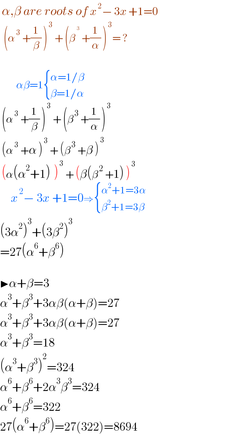  α,β are roots of x^( 2) − 3x +1=0    (α^( 3)  +(1/β) )^( 3)  + (β^^( 3)   +(1/α) )^( 3) = ?                            αβ=1 { ((α=1/β)),((β=1/α)) :}    (α^( 3)  +(1/β) )^( 3)  + (β^( 3)  +(1/α) )^( 3)    (α^( 3)  +α )^( 3)  + (β^( 3)  +β )^( 3)    (α(α^2 +1)  )^( 3)  + (β(β^( 2)  +1) )^( 3)         x^( 2) − 3x +1=0⇒ { ((α^2 +1=3α)),((β^2 +1=3β)) :}   (3α^2 )^3 +(3β^2 )^3   =27(α^6 +β^6 )    ▶α+β=3  α^3 +β^3 +3αβ(α+β)=27  α^3 +β^3 +3αβ(α+β)=27  α^3 +β^3 =18  (α^3 +β^3 )^2 =324  α^6 +β^6 +2α^3 β^3 =324  α^6 +β^6 =322  27(α^6 +β^6 )=27(322)=8694  