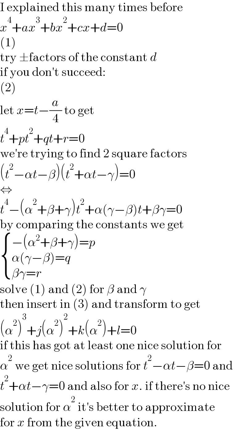 I explained this many times before  x^4 +ax^3 +bx^2 +cx+d=0  (1)  try ±factors of the constant d  if you don′t succeed:  (2)  let x=t−(a/4) to get  t^4 +pt^2 +qt+r=0  we′re trying to find 2 square factors  (t^2 −αt−β)(t^2 +αt−γ)=0  ⇔  t^4 −(α^2 +β+γ)t^2 +α(γ−β)t+βγ=0  by comparing the constants we get   { ((−(α^2 +β+γ)=p)),((α(γ−β)=q)),((βγ=r)) :}  solve (1) and (2) for β and γ  then insert in (3) and transform to get  (α^2 )^3 +j(α^2 )^2 +k(α^2 )+l=0  if this has got at least one nice solution for  α^2  we get nice solutions for t^2 −αt−β=0 and  t^2 +αt−γ=0 and also for x. if there′s no nice  solution for α^2  it′s better to approximate  for x from the given equation.  