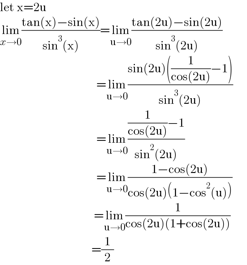 let x=2u  lim_(x→0) ((tan(x)−sin(x))/(sin^3 (x)))=lim_(u→0) ((tan(2u)−sin(2u))/(sin^3 (2u)))                                         =lim_(u→0) ((sin(2u)((1/(cos(2u)))−1))/(sin^3 (2u)))                                         =lim_(u→0) (((1/(cos(2u)))−1)/(sin^2 (2u)))                                         =lim_(u→0) ((1−cos(2u))/(cos(2u)(1−cos^2 (u))))                                        =lim_(u→0) (1/(cos(2u)(1+cos(2u))))                                       =(1/2)  