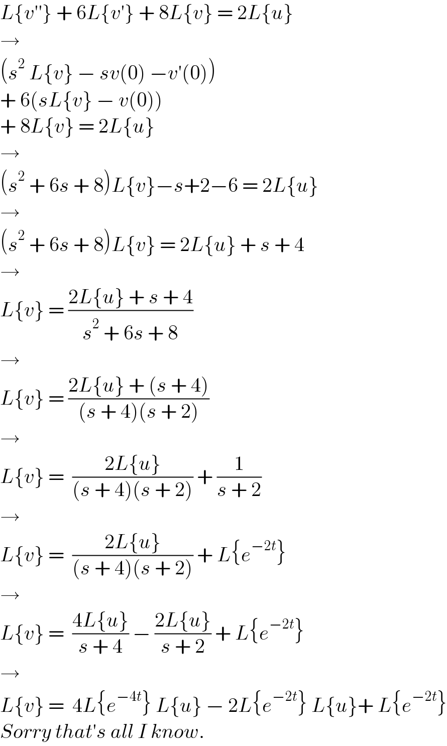 L{v′′} + 6L{v′} + 8L{v} = 2L{u}  →   (s^2  L{v} − sv(0) −v′(0))   + 6(sL{v} − v(0))  + 8L{v} = 2L{u}  →  (s^2  + 6s + 8)L{v}−s+2−6 = 2L{u}  →  (s^2  + 6s + 8)L{v} = 2L{u} + s + 4  →  L{v} = ((2L{u} + s + 4)/(s^2  + 6s + 8))  →  L{v} = ((2L{u} + (s + 4))/((s + 4)(s + 2)))  →  L{v} =  ((2L{u})/((s + 4)(s + 2))) + (1/(s + 2))  →  L{v} =  ((2L{u})/((s + 4)(s + 2))) + L{e^(−2t) }  →  L{v} =  ((4L{u})/(s + 4)) − ((2L{u})/(s + 2)) + L{e^(−2t) }  →  L{v} =  4L{e^(−4t) } L{u} − 2L{e^(−2t) } L{u}+ L{e^(−2t) }  Sorry that′s all I know.  