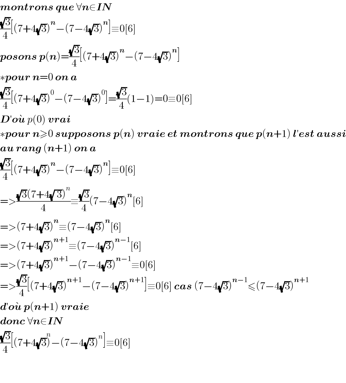 montrons que ∀n∈IN  ((√3)/4)[(7+4(√3))^n −(7−4(√3))^n ]≡0[6]  posons p(n)=((√3)/4)[(7+4(√3))^n −(7−4(√3))^n ]  ∗pour n=0 on a   ((√3)/4)[(7+4(√3))^0 −(7−4(√3))^0 ]=((√3)/4)(1−1)=0≡0[6]  D′ou^�  p(0) vrai  ∗pour n≥0 supposons p(n) vraie et montrons que p(n+1) l′est aussi  au rang (n+1) on a  ((√3)/4)[(7+4(√3))^n −(7−4(√3))^n ]≡0[6]  =>(((√3)(7+4(√( 3)))^n )/4)≡((√3)/4)(7−4(√3))^n [6]  =>(7+4(√3))^n ≡(7−4(√3))^n [6]  =>(7+4(√3))^(n+1) ≡(7−4(√3))^(n−1) [6]  =>(7+4(√3))^(n+1) −(7−4(√3))^(n−1) ≡0[6]  =>((√3)/4)[(7+4(√3))^(n+1) −(7−4(√3))^(n+1) ]≡0[6] cas (7−4(√3))^(n−1) ≤(7−4(√3))^(n+1)   d′ou^�  p(n+1) vraie   donc ∀n∈IN  ((√3)/4)[(7+4(√3))^n −(7−4(√3))^n ]≡0[6]      