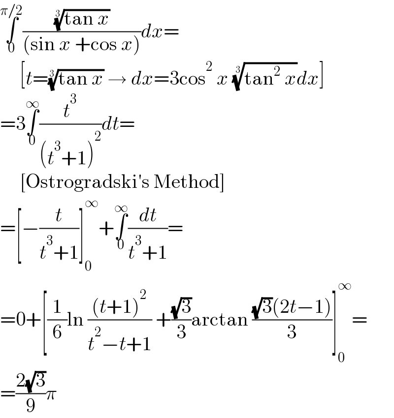 ∫_0 ^(π/2) (((tan x))^(1/3) /((sin x +cos x)))dx=       [t=((tan x))^(1/3)  → dx=3cos^2  x ((tan^2  x))^(1/3) dx]  =3∫_0 ^∞ (t^3 /((t^3 +1)^2 ))dt=       [Ostrogradski′s Method]  =[−(t/(t^3 +1))]_0 ^∞ +∫_0 ^∞ (dt/(t^3 +1))=  =0+[(1/6)ln (((t+1)^2 )/(t^2 −t+1)) +((√3)/3)arctan (((√3)(2t−1))/3)]_0 ^∞ =  =((2(√3))/9)π  