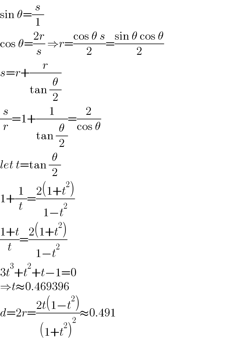 sin θ=(s/1)  cos θ=((2r)/s) ⇒r=((cos θ s)/2)=((sin θ cos θ)/2)  s=r+(r/(tan (θ/2)))  (s/r)=1+(1/(tan (θ/2)))=(2/(cos θ))  let t=tan (θ/2)  1+(1/t)=((2(1+t^2 ))/(1−t^2 ))  ((1+t)/t)=((2(1+t^2 ))/(1−t^2 ))  3t^3 +t^2 +t−1=0  ⇒t≈0.469396  d=2r=((2t(1−t^2 ))/((1+t^2 )^2 ))≈0.491  