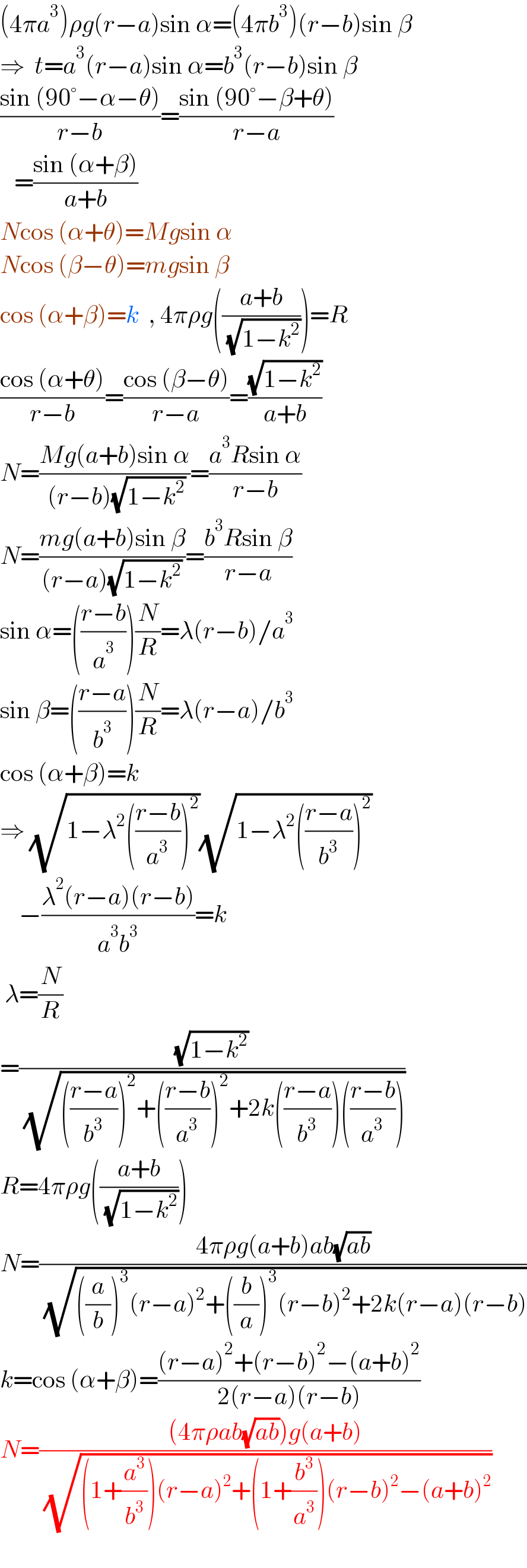 (4πa^3 )ρg(r−a)sin α=(4πb^3 )(r−b)sin β  ⇒  t=a^3 (r−a)sin α=b^3 (r−b)sin β  ((sin (90°−α−θ))/(r−b))=((sin (90°−β+θ))/(r−a))     =((sin (α+β))/(a+b))  Ncos (α+θ)=Mgsin α  Ncos (β−θ)=mgsin β  cos (α+β)=k  , 4πρg(((a+b)/( (√(1−k^2 )))))=R  ((cos (α+θ))/(r−b))=((cos (β−θ))/(r−a))=((√(1−k^2 ))/(a+b))  N=((Mg(a+b)sin α)/( (r−b)(√(1−k^2 ))))=((a^3 Rsin α)/(r−b))  N=((mg(a+b)sin β)/((r−a)(√(1−k^2 ))))=((b^3 Rsin β)/(r−a))  sin α=(((r−b)/a^3 ))(N/R)=λ(r−b)/a^3   sin β=(((r−a)/b^3 ))(N/R)=λ(r−a)/b^3   cos (α+β)=k  ⇒ (√(1−λ^2 (((r−b)/a^3 ))^2 ))(√(1−λ^2 (((r−a)/b^3 ))^2 ))      −((λ^2 (r−a)(r−b))/(a^3 b^3 ))=k   λ=(N/R)  =((√(1−k^2 ))/( (√((((r−a)/b^3 ))^2 +(((r−b)/a^3 ))^2 +2k(((r−a)/b^3 ))(((r−b)/a^3 ))))))  R=4πρg(((a+b)/( (√(1−k^2 )))))  N=((4πρg(a+b)ab(√(ab)))/( (√(((a/b))^3 (r−a)^2 +((b/a))^3 (r−b)^2 +2k(r−a)(r−b)))))  k=cos (α+β)=(((r−a)^2 +(r−b)^2 −(a+b)^2 )/(2(r−a)(r−b)))  N=(((4πρab(√(ab)))g(a+b))/( (√((1+(a^3 /b^3 ))(r−a)^2 +(1+(b^3 /a^3 ))(r−b)^2 −(a+b)^2 ))))    