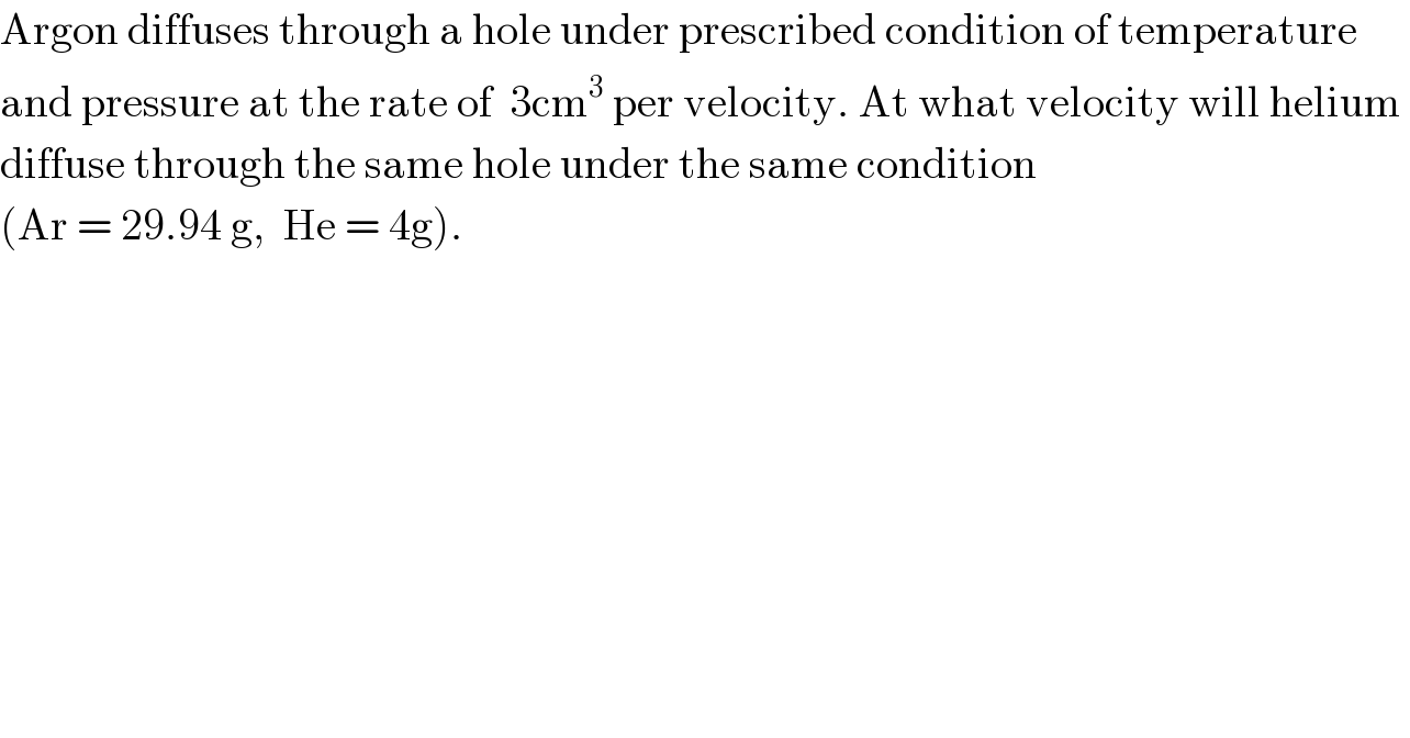 Argon diffuses through a hole under prescribed condition of temperature  and pressure at the rate of  3cm^3  per velocity. At what velocity will helium   diffuse through the same hole under the same condition   (Ar = 29.94 g,  He = 4g).  