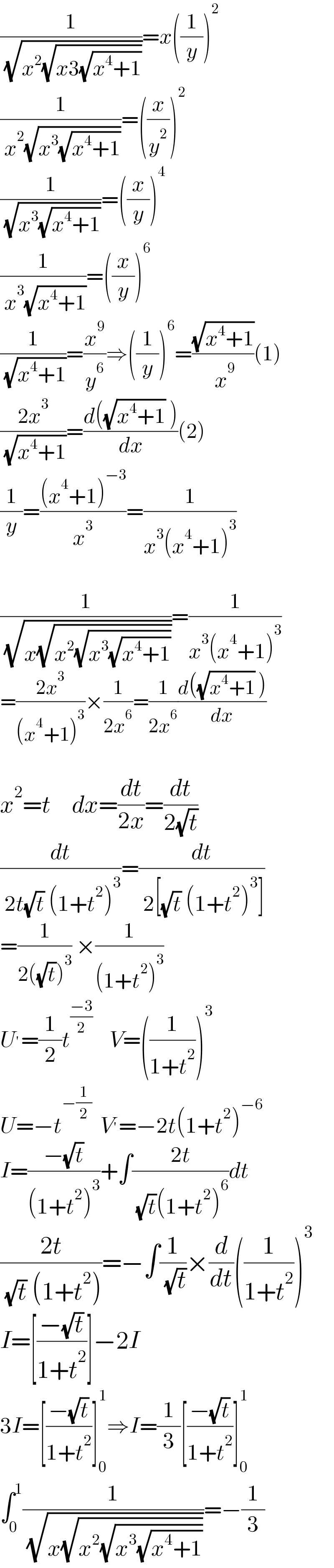 (1/( (√(x^2 (√(x3(√(x^4 +1))))))))=x((1/y))^2   (1/( x^2 (√(x^3 (√(x^4 +1))))))=((x/y^2 ))^2   (1/( (√(x^3 (√(x^4 +1))))))=((x/y))^4   (1/( x^3 (√(x^4 +1))))=((x/y))^6   (1/( (√(x^4 +1))))=(x^9 /y^6 )⇒((1/y))^6 =((√(x^4 +1))/( x^9 ))(1)  ((2x^3 )/( (√(x^4 +1))))=((d((√(x^4 +1)) ))/dx)(2)  (1/y)=(((x^4 +1)^(−3) )/x^3 )=(1/(x^3 (x^4 +1)^3 ))    (1/( (√(x(√(x^2 (√(x^3 (√(x^4 +1))))))))))=(1/(x^3 (x^4 +1)^3 ))  =((2x^3 )/((x^4 +1)^3 ))×(1/(2x^6 ))=(1/(2x^6 ))((d((√(x^4 +1)) ))/dx)    x^2 =t     dx=(dt/(2x))=(dt/(2(√t)))  (dt/( 2t(√t) (1+t^2 )^3 ))=(dt/( 2[(√t) (1+t^2 )^3 ]))   =(1/(2((√t))^3 )) ×(1/((1+t^2 )^3 ))  U^′ =(1/2)t^((−3)/2)     V=((1/(1+t^2 )))^3   U=−t^(−(1/2))   V^′ =−2t(1+t^2 )^(−6)   I=((−(√t))/((1+t^2 )^3 ))+∫((2t)/( (√t)(1+t^2 )^6 ))dt  ((2t)/( (√t) (1+t^2 )))=−∫(1/( (√t)))×(d/dt)((1/(1+t^2 )))^3   I=[((−(√t))/(1+t^2 ))]−2I  3I=[((−(√t))/(1+t^2 ))]_0 ^1 ⇒I=(1/3)[((−(√t))/(1+t^2 ))]_0 ^1      ∫_0 ^1 (1/( (√(x(√(x^2 (√(x^3 (√(x^4 +1))))))))))=−(1/3)  