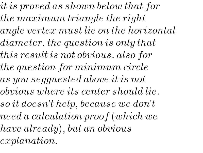 it is proved as shown below that for  the maximum triangle the right  angle vertex must lie on the horizontal  diameter. the question is only that  this result is not obvious. also for  the question for minimum circle  as you segguested above it is not  obvious where its center should lie.  so it doesn′t help, because we don′t  need a calculation proof (which we  have already), but an obvious   explanation.  