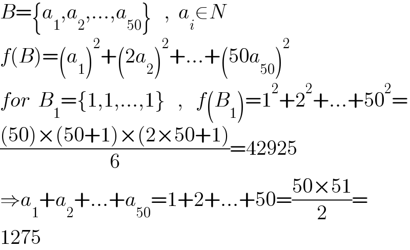 B={a_1 ,a_2 ,...,a_(50) }   ,  a_i ∈N  f(B)=(a_1 )^2 +(2a_2 )^2 +...+(50a_(50) )^2   for  B_1 ={1,1,...,1}   ,   f(B_1 )=1^2 +2^2 +...+50^2 =  (((50)×(50+1)×(2×50+1))/6)=42925   ⇒a_1 +a_2 +...+a_(50) =1+2+...+50=((50×51)/2)=  1275  