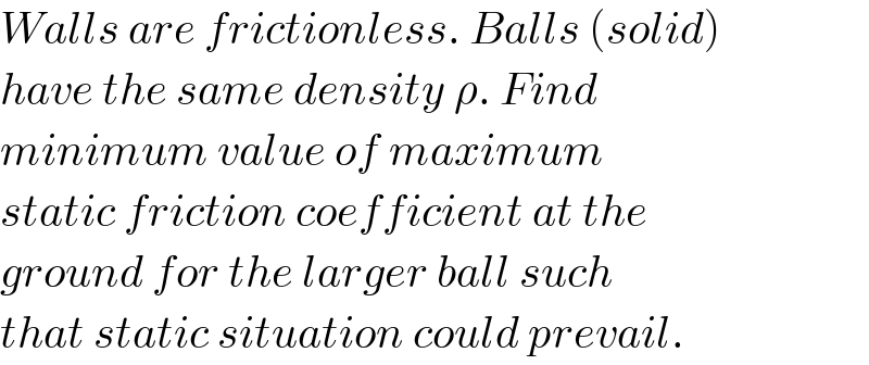 Walls are frictionless. Balls (solid)  have the same density ρ. Find  minimum value of maximum  static friction coefficient at the  ground for the larger ball such  that static situation could prevail.  