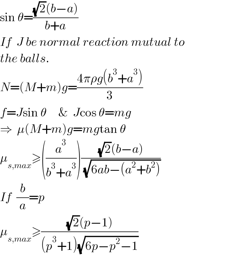 sin θ=(((√2)(b−a))/(b+a))  If  J be normal reaction mutual to   the balls.   N=(M+m)g=((4πρg(b^3 +a^3 ))/3)  f=Jsin θ     &  Jcos θ=mg  ⇒  μ(M+m)g=mgtan θ  μ_(s,max) ≥((a^3 /(b^3 +a^3 )))(((√2)(b−a))/( (√(6ab−(a^2 +b^2 )))))  If  (b/a)=p  μ_(s,max) ≥(((√2)(p−1))/((p^3 +1)(√(6p−p^2 −1))))    