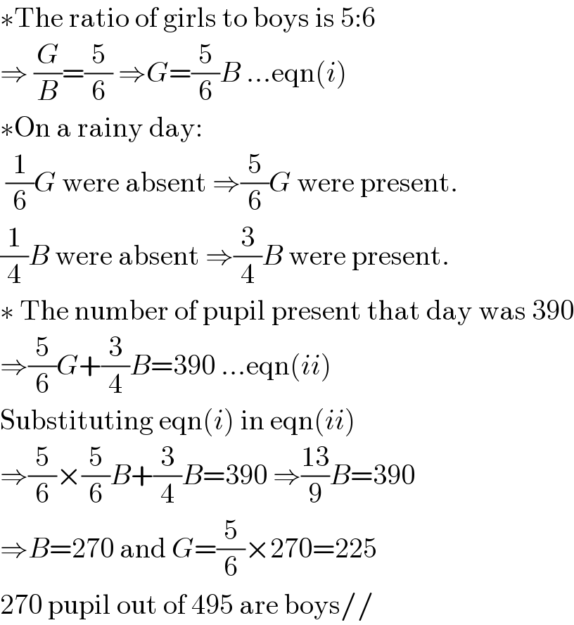 ∗The ratio of girls to boys is 5:6  ⇒ (G/B)=(5/6) ⇒G=(5/6)B ...eqn(i)  ∗On a rainy day:   (1/6)G were absent ⇒(5/6)G were present.  (1/4)B were absent ⇒(3/4)B were present.  ∗ The number of pupil present that day was 390  ⇒(5/6)G+(3/4)B=390 ...eqn(ii)  Substituting eqn(i) in eqn(ii)   ⇒(5/6)×(5/6)B+(3/4)B=390 ⇒((13)/9)B=390  ⇒B=270 and G=(5/6)×270=225  270 pupil out of 495 are boys//  