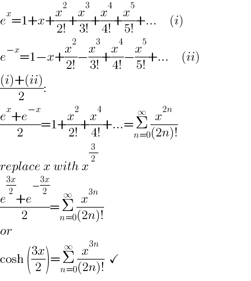 e^x =1+x+(x^2 /(2!))+(x^3 /(3!))+(x^4 /(4!))+(x^5 /(5!))+...     (i)  e^(−x) =1−x+(x^2 /(2!))−(x^3 /(3!))+(x^4 /(4!))−(x^5 /(5!))+...     (ii)  (((i)+(ii))/2):  ((e^x +e^(−x) )/2)=1+(x^2 /(2!))+(x^4 /(4!))+...=Σ_(n=0) ^∞ (x^(2n) /((2n)!))  replace x with x^(3/2)   ((e^((3x)/2) +e^(−((3x)/2)) )/2)=Σ_(n=0) ^∞ (x^(3n) /((2n)!))  or  cosh (((3x)/2))=Σ_(n=0) ^∞ (x^(3n) /((2n)!))  ✓  