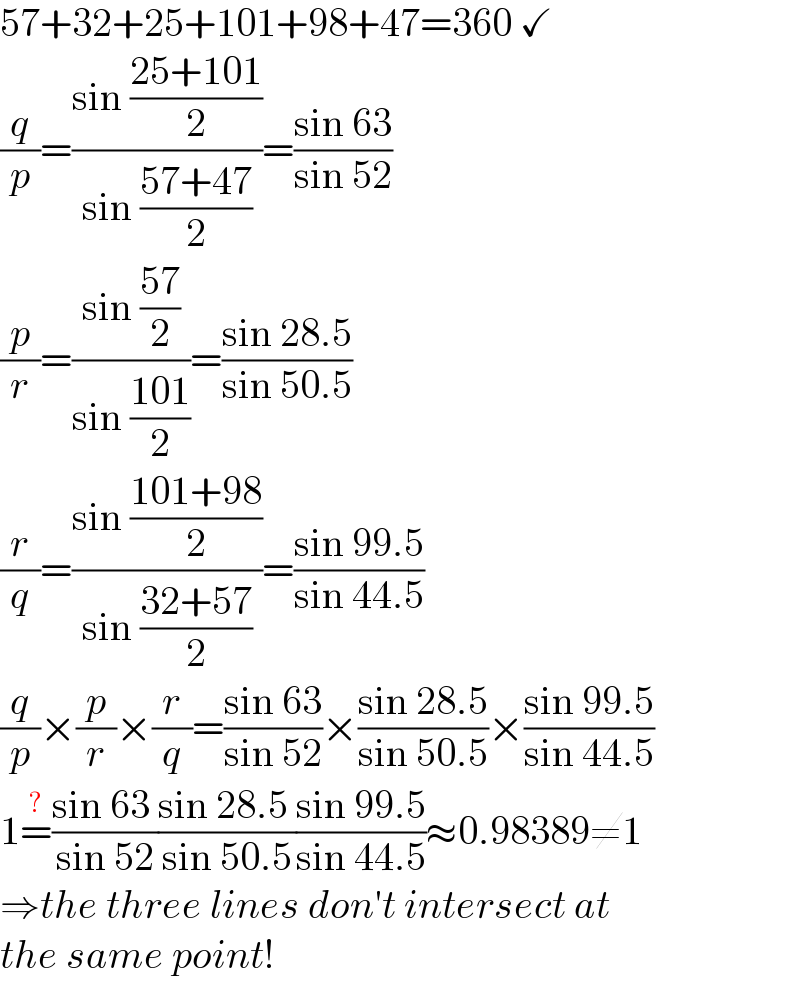 57+32+25+101+98+47=360 ✓  (q/p)=((sin ((25+101)/2))/(sin ((57+47)/2)))=((sin 63)/(sin 52))  (p/r)=((sin ((57)/2))/(sin ((101)/2)))=((sin 28.5)/(sin 50.5))  (r/q)=((sin ((101+98)/2))/(sin ((32+57)/2)))=((sin 99.5)/(sin 44.5))  (q/p)×(p/r)×(r/q)=((sin 63)/(sin 52))×((sin 28.5)/(sin 50.5))×((sin 99.5)/(sin 44.5))  1=^(?) ((sin 63 )/(sin 52))((sin 28.5 )/(sin 50.5))((sin 99.5)/(sin 44.5))≈0.98389≠1  ⇒the three lines don′t intersect at  the same point!  