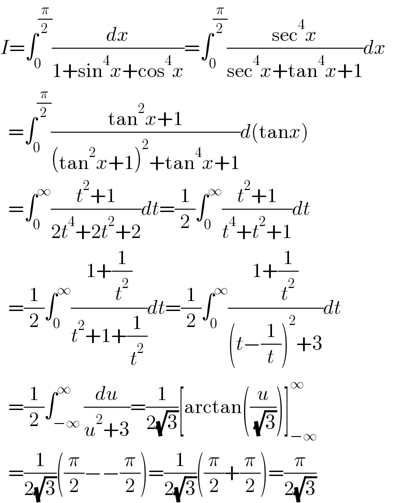 I=∫_0 ^(π/2) (dx/(1+sin^4 x+cos^4 x))=∫_0 ^(π/2) ((sec^4 x)/(sec^4 x+tan^4 x+1))dx    =∫_0 ^(π/2) ((tan^2 x+1)/((tan^2 x+1)^2 +tan^4 x+1))d(tanx)    =∫_0 ^∞ ((t^2 +1)/(2t^4 +2t^2 +2))dt=(1/2)∫_0 ^∞ ((t^2 +1)/(t^4 +t^2 +1))dt    =(1/2)∫_0 ^∞ ((1+(1/t^2 ))/(t^2 +1+(1/t^2 )))dt=(1/2)∫_0 ^∞ ((1+(1/t^2 ))/((t−(1/t))^2 +3))dt    =(1/2)∫_(−∞) ^∞ (du/(u^2 +3))=(1/(2(√3)))[arctan((u/( (√3))))]_(−∞) ^∞     =(1/(2(√3)))((π/2)−−(π/2))=(1/(2(√3)))((π/2)+(π/2))=(π/(2(√3)))  