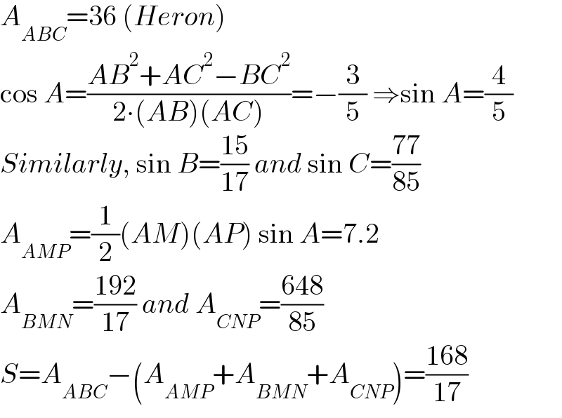 A_(ABC) =36 (Heron)  cos A=((AB^2 +AC^2 −BC^2 )/(2∙(AB)(AC)))=−(3/5) ⇒sin A=(4/5)  Similarly, sin B=((15)/(17)) and sin C=((77)/(85))  A_(AMP) =(1/2)(AM)(AP) sin A=7.2  A_(BMN) =((192)/(17)) and A_(CNP) =((648)/(85))  S=A_(ABC) −(A_(AMP) +A_(BMN) +A_(CNP) )=((168)/(17))  