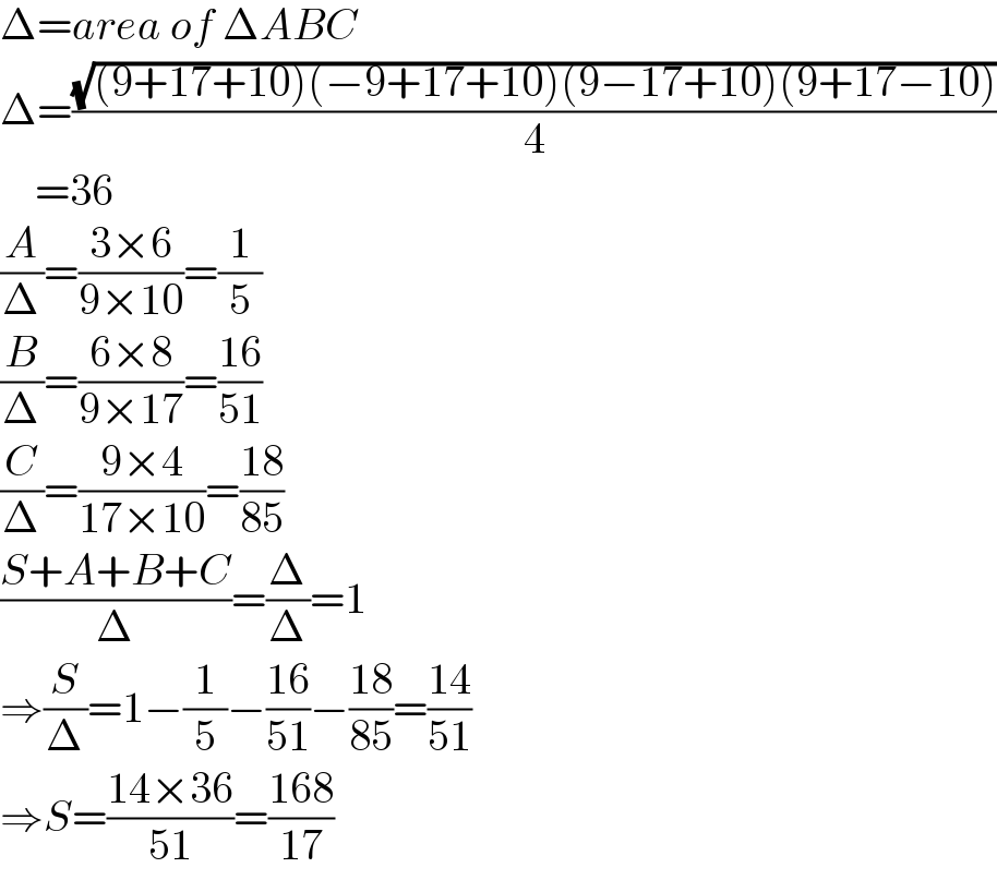 Δ=area of ΔABC  Δ=((√((9+17+10)(−9+17+10)(9−17+10)(9+17−10)))/4)      =36  (A/Δ)=((3×6)/(9×10))=(1/5)  (B/Δ)=((6×8)/(9×17))=((16)/(51))  (C/Δ)=((9×4)/(17×10))=((18)/(85))  ((S+A+B+C)/Δ)=(Δ/Δ)=1  ⇒(S/Δ)=1−(1/5)−((16)/(51))−((18)/(85))=((14)/(51))  ⇒S=((14×36)/(51))=((168)/(17))  