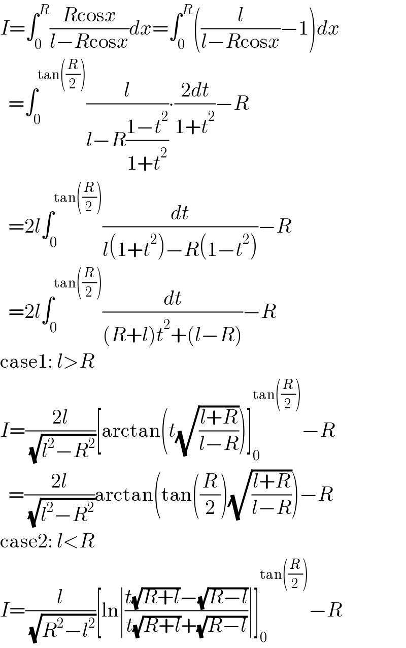 I=∫_0 ^R ((Rcosx)/(l−Rcosx))dx=∫_0 ^R ((l/(l−Rcosx))−1)dx    =∫_0 ^(tan((R/2))) (l/(l−R((1−t^2 )/(1+t^2 ))))∙((2dt)/(1+t^2 ))−R    =2l∫_0 ^(tan((R/2))) (dt/(l(1+t^2 )−R(1−t^2 )))−R    =2l∫_0 ^(tan((R/2))) (dt/((R+l)t^2 +(l−R)))−R  case1: l>R  I=((2l)/( (√(l^2 −R^2 ))))[arctan(t(√((l+R)/(l−R))))]_0 ^(tan((R/2))) −R    =((2l)/( (√(l^2 −R^2 ))))arctan(tan((R/2))(√((l+R)/(l−R))))−R  case2: l<R  I=(l/( (√(R^2 −l^2 ))))[ln∣((t(√(R+l))−(√(R−l)))/(t(√(R+l))+(√(R−l))))∣]_0 ^(tan((R/2))) −R  