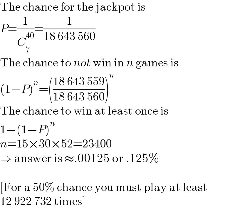 The chance for the jackpot is  P=(1/C_7 ^(40) )=(1/(18 643 560))  The chance to not win in n games is  (1−P)^n =(((18 643 559)/(18 643 560)))^n   The chance to win at least once is  1−(1−P)^n   n=15×30×52=23400  ⇒ answer is ≈.00125 or .125%    [For a 50% chance you must play at least  12 922 732 times]  