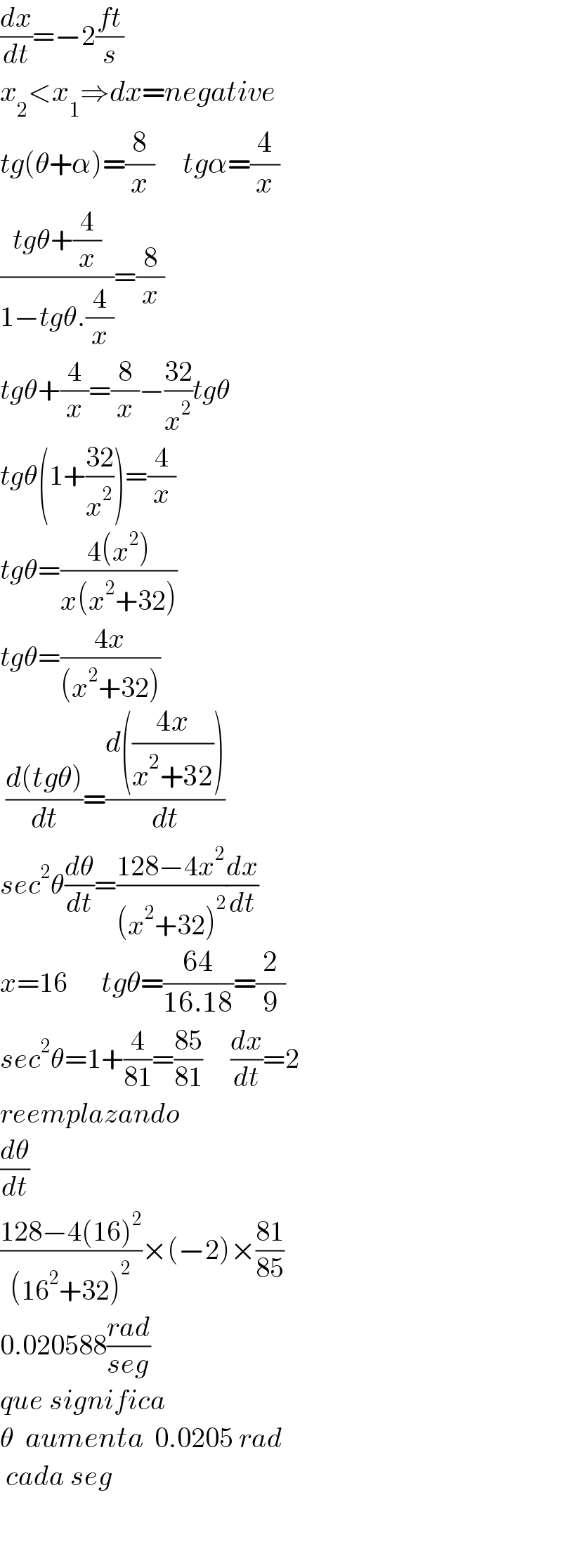 (dx/dt)=−2((ft)/s)         x_2 <x_1 ⇒dx=negative  tg(θ+α)=(8/x)     tgα=(4/x)  ((tgθ+(4/x))/(1−tgθ.(4/x)))=(8/x)  tgθ+(4/x)=(8/x)−((32)/x^2 )tgθ  tgθ(1+((32)/x^2 ))=(4/x)  tgθ=((4(x^2 ))/(x(x^2 +32)))  tgθ=((4x)/((x^2 +32)))   ((d(tgθ))/dt)=((d(((4x)/(x^2 +32))))/dt)  sec^2 θ(dθ/dt)=((128−4x^2 )/((x^2 +32)^2 ))(dx/dt)  x=16      tgθ=((64)/(16.18))=(2/9)  sec^2 θ=1+(4/(81))=((85)/(81))     (dx/dt)=2  reemplazando  (dθ/dt)  ((128−4(16)^2 )/((16^2 +32)^2 ))×(−2)×((81)/(85))  0.020588((rad)/(seg))  que significa  θ  aumenta  0.0205 rad   cada seg      