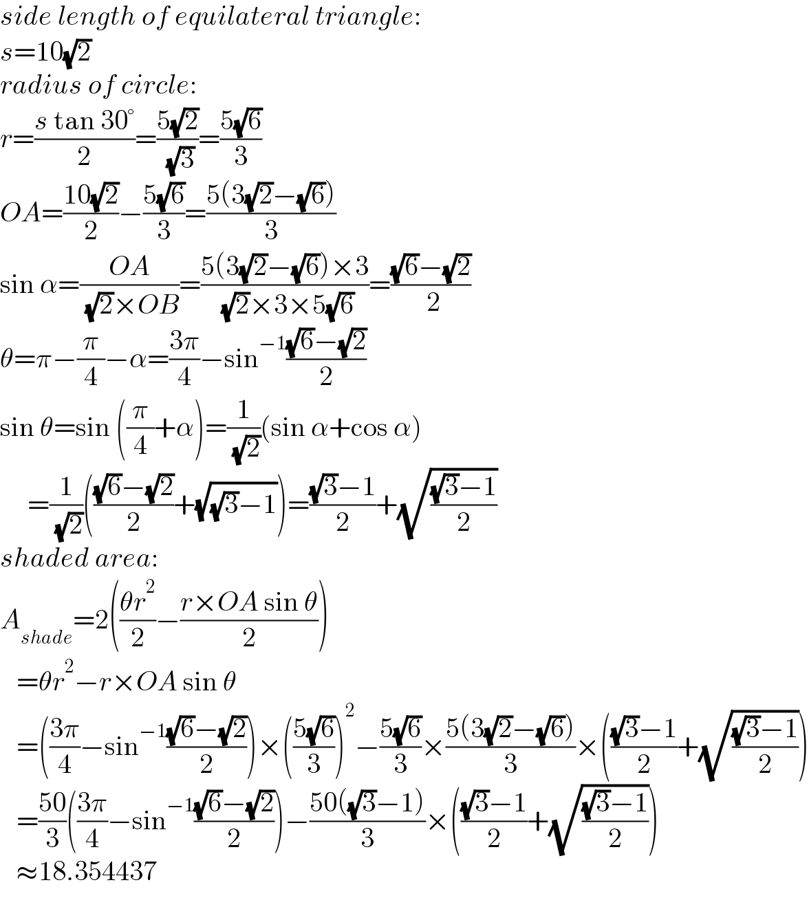 side length of equilateral triangle:  s=10(√2)  radius of circle:  r=((s tan 30°)/2)=((5(√2))/( (√3)))=((5(√6))/3)  OA=((10(√2))/2)−((5(√6))/3)=((5(3(√2)−(√6)))/3)  sin α=((OA)/( (√2)×OB))=((5(3(√2)−(√6))×3)/( (√2)×3×5(√6)))=(((√6)−(√2))/( 2))  θ=π−(π/4)−α=((3π)/4)−sin^(−1) (((√6)−(√2))/2)  sin θ=sin ((π/4)+α)=(1/( (√2)))(sin α+cos α)       =(1/( (√2)))((((√6)−(√2))/2)+(√((√3)−1)))=(((√3)−1)/2)+(√(((√3)−1)/2))  shaded area:  A_(shade) =2(((θr^2 )/2)−((r×OA sin θ)/2))     =θr^2 −r×OA sin θ     =(((3π)/4)−sin^(−1) (((√6)−(√2))/2))×(((5(√6))/3))^2 −((5(√6))/3)×((5(3(√2)−(√6)))/3)×((((√3)−1)/2)+(√(((√3)−1)/2)))     =((50)/3)(((3π)/4)−sin^(−1) (((√6)−(√2))/2))−((50((√3)−1))/3)×((((√3)−1)/2)+(√(((√3)−1)/2)))     ≈18.354437  