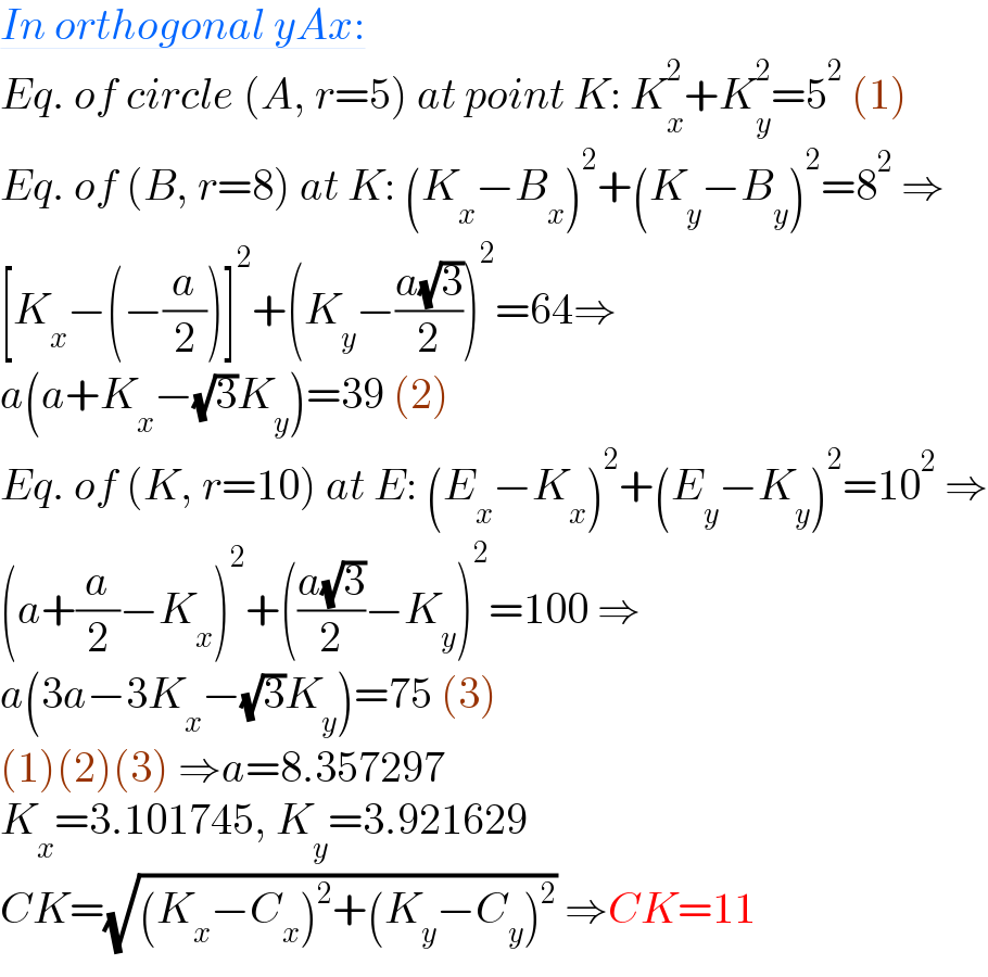 In orthogonal yAx:  Eq. of circle (A, r=5) at point K: K_x ^2 +K_y ^2 =5^2  (1)  Eq. of (B, r=8) at K: (K_x −B_x )^2 +(K_y −B_y )^2 =8^2  ⇒  [K_x −(−(a/2))]^2 +(K_y −((a(√3))/2))^2 =64⇒  a(a+K_x −(√3)K_y )=39 (2)  Eq. of (K, r=10) at E: (E_x −K_x )^2 +(E_y −K_y )^2 =10^2  ⇒  (a+(a/2)−K_x )^2 +(((a(√3))/2)−K_y )^2 =100 ⇒  a(3a−3K_x −(√3)K_y )=75 (3)  (1)(2)(3) ⇒a=8.357297  K_x =3.101745, K_y =3.921629  CK=(√((K_x −C_x )^2 +(K_y −C_y )^2 )) ⇒CK=11  