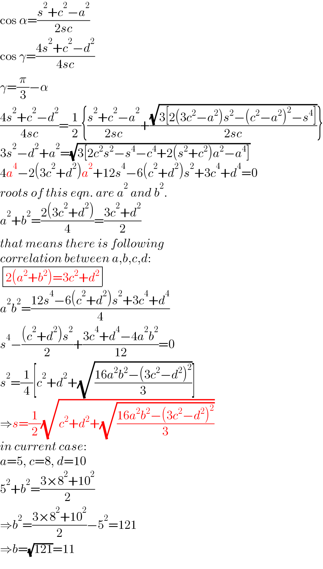 cos α=((s^2 +c^2 −a^2 )/(2sc))  cos γ=((4s^2 +c^2 −d^2 )/(4sc))  γ=(π/3)−α  ((4s^2 +c^2 −d^2 )/(4sc))=(1/2){((s^2 +c^2 −a^2 )/(2sc))+((√(3[2(3c^2 −a^2 )s^2 −(c^2 −a^2 )^2 −s^4 ]))/(2sc))}  3s^2 −d^2 +a^2 =(√(3[2c^2 s^2 −s^4 −c^4 +2(s^2 +c^2 )a^2 −a^4 ]))  4a^4 −2(3c^2 +d^2 )a^2 +12s^4 −6(c^2 +d^2 )s^2 +3c^4 +d^4 =0  roots of this eqn. are a^2  and b^2 .  a^2 +b^2 =((2(3c^2 +d^2 ))/4)=((3c^2 +d^2 )/2)  that means there is following   correlation between a,b,c,d:   determinant (((2(a^2 +b^2 )=3c^2 +d^2 )))  a^2 b^2 =((12s^4 −6(c^2 +d^2 )s^2 +3c^4 +d^4 )/4)  s^4 −(((c^2 +d^2 )s^2 )/2)+((3c^4 +d^4 −4a^2 b^2 )/(12))=0  s^2 =(1/4)[c^2 +d^2 +(√((16a^2 b^2 −(3c^2 −d^2 )^2 )/3))]  ⇒s=(1/2)(√(c^2 +d^2 +(√((16a^2 b^2 −(3c^2 −d^2 )^2 )/3))))  in current case:  a=5, c=8, d=10  5^2 +b^2 =((3×8^2 +10^2 )/2)  ⇒b^2 =((3×8^2 +10^2 )/2)−5^2 =121  ⇒b=(√(121))=11  