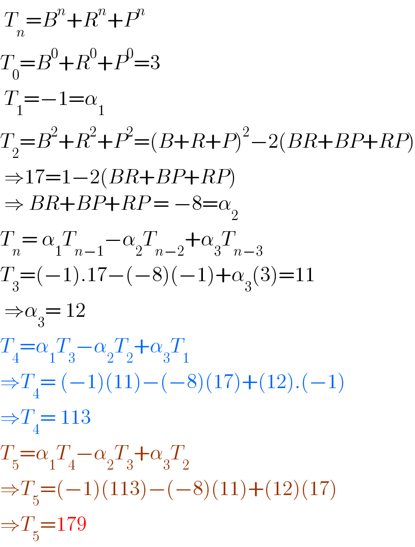  T_n =B^n +R^n +P^n    T_0 =B^0 +R^0 +P^0 =3   T_1 =−1=α_1   T_2 =B^2 +R^2 +P^2 =(B+R+P)^2 −2(BR+BP+RP)   ⇒17=1−2(BR+BP+RP)   ⇒ BR+BP+RP = −8=α_2   T_n = α_1 T_(n−1) −α_2 T_(n−2) +α_3 T_(n−3)   T_3 =(−1).17−(−8)(−1)+α_3 (3)=11   ⇒α_3 = 12  T_4 =α_1 T_3 −α_2 T_2 +α_3 T_1   ⇒T_4 = (−1)(11)−(−8)(17)+(12).(−1)  ⇒T_4 = 113  T_5 =α_1 T_4 −α_2 T_3 +α_3 T_2   ⇒T_5 =(−1)(113)−(−8)(11)+(12)(17)  ⇒T_5 =179  