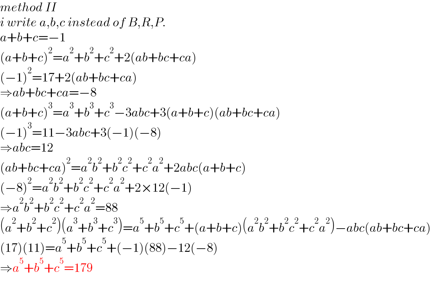 method II  i write a,b,c instead of B,R,P.  a+b+c=−1  (a+b+c)^2 =a^2 +b^2 +c^2 +2(ab+bc+ca)  (−1)^2 =17+2(ab+bc+ca)  ⇒ab+bc+ca=−8  (a+b+c)^3 =a^3 +b^3 +c^3 −3abc+3(a+b+c)(ab+bc+ca)  (−1)^3 =11−3abc+3(−1)(−8)  ⇒abc=12  (ab+bc+ca)^2 =a^2 b^2 +b^2 c^2 +c^2 a^2 +2abc(a+b+c)  (−8)^2 =a^2 b^2 +b^2 c^2 +c^2 a^2 +2×12(−1)  ⇒a^2 b^2 +b^2 c^2 +c^2 a^2 =88  (a^2 +b^2 +c^2 )(a^3 +b^3 +c^3 )=a^5 +b^5 +c^5 +(a+b+c)(a^2 b^2 +b^2 c^2 +c^2 a^2 )−abc(ab+bc+ca)  (17)(11)=a^5 +b^5 +c^5 +(−1)(88)−12(−8)  ⇒a^5 +b^5 +c^5 =179  