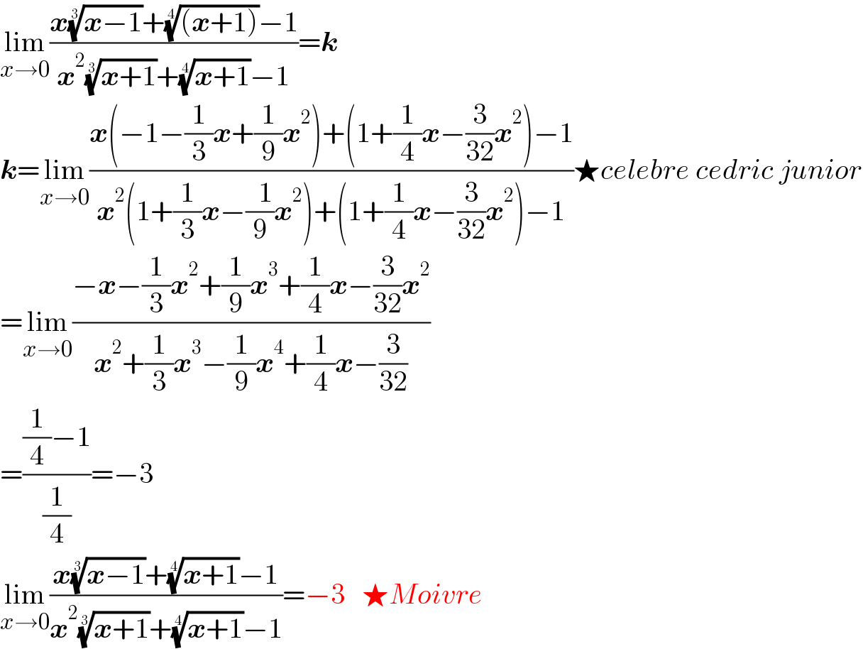 lim_(x→0) ((x((x−1))^(1/3) +(((x+1)))^(1/4) −1)/(x^2 ((x+1))^(1/3) +((x+1))^(1/4) −1))=k  k=lim_(x→0) ((x(−1−(1/3)x+(1/9)x^2 )+(1+(1/4)x−(3/(32))x^2 )−1)/(x^2 (1+(1/3)x−((  1)/9)x^2 )+(1+(1/4)x−(3/(32))x^2 )−1))★celebre cedric junior  =lim_(x→0) ((−x−(1/3)x^2 +(1/9)x^3 +(1/4)x−(3/(32))x^2 )/(x^2 +(1/3)x^3 −(1/9)x^4 +(1/4)x−(3/(32))))  =(((1/4)−1)/(1/4))=−3  lim_(x→0) ((x((x−1))^(1/3) +((x+1))^(1/4) −1)/(x^2 ((x+1))^(1/3) +((x+1))^(1/4) −1))=−3   ★Moivre  