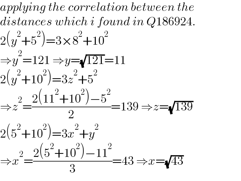 applying the correlation between the  distances which i found in Q186924.  2(y^2 +5^2 )=3×8^2 +10^2   ⇒y^2 =121 ⇒y=(√(121))=11  2(y^2 +10^2 )=3z^2 +5^2   ⇒z^2 =((2(11^2 +10^2 )−5^2 )/2)=139 ⇒z=(√(139))  2(5^2 +10^2 )=3x^2 +y^2   ⇒x^2 =((2(5^2 +10^2 )−11^2 )/3)=43 ⇒x=(√(43))  