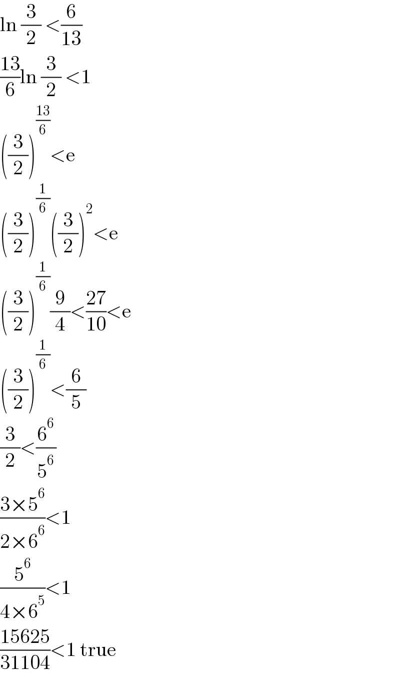 ln (3/2) <(6/(13))  ((13)/6)ln (3/2) <1  ((3/2))^((13)/6) <e  ((3/2))^(1/6) ((3/2))^2 <e  ((3/2))^(1/6) (9/4)<((27)/(10))<e  ((3/2))^(1/6) <(6/5)  (3/2)<(6^6 /5^6 )  ((3×5^6 )/(2×6^6 ))<1  (5^6 /(4×6^5 ))<1  ((15625)/(31104))<1 true  