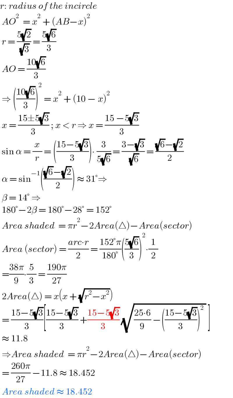 r: radius of the incircle   AO^2   = x^2  + (AB−x)^2    r = ((5(√2))/( (√3))) = ((5(√6))/3)   AO = ((10(√6))/3)   ⇒ (((10(√6))/3))^2  = x^2  + (10 − x)^2    x = ((15±5(√3))/3) ; x < r ⇒ x = ((15 −5(√3))/3)   sin α = (x/r) = (((15−5(√3))/3))∙ (3/(5(√6))) = ((3−(√3))/( (√6))) = (((√6)−(√2))/2)   α = sin^(−1) ((((√6)−(√2))/2)) ≈ 31°⇒    β = 14° ⇒   180°−2β = 180°−28° = 152°   Area shaded  = πr^2 −2Area(△)−Area(sector)   Area (sector) = ((arc∙r)/2) = ((152°π)/(180°))(((5(√6))/3))^2 ∙(1/2)   =((38π)/9)∙(5/3) = ((190π)/(27))   2Area(△) = x(x + (√(r^2 −x^2 )))   = ((15−5(√3))/3)[((15−5(√3))/3) +((15−5(√3))/3) (√(((25∙6)/9) −(((15−5(√3))/3))^2  )) ]   ≈ 11.8    ⇒Area shaded  = πr^2 −2Area(△)−Area(sector)   = ((260π)/(27)) −11.8 ≈ 18.452   Area shaded ≈ 18.452  