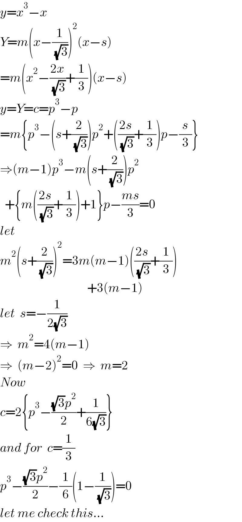 y=x^3 −x  Y=m(x−(1/( (√3))))^2 (x−s)  =m(x^2 −((2x)/( (√3)))+(1/3))(x−s)  y=Y=c=p^3 −p  =m{p^3 −(s+(2/( (√3))))p^2 +(((2s)/( (√3)))+(1/3))p−(s/3)}  ⇒(m−1)p^3 −m(s+(2/( (√3))))p^2     +{m(((2s)/( (√3)))+(1/3))+1}p−((ms)/3)=0  let    m^2 (s+(2/( (√3))))^2 =3m(m−1)(((2s)/( (√3)))+(1/3))                                      +3(m−1)  let  s=−(1/(2(√3)))  ⇒  m^2 =4(m−1)  ⇒  (m−2)^2 =0  ⇒  m=2  Now  c=2{p^3 −(((√3)p^2 )/2)+(1/(6(√3)))}  and for  c=(1/3)  p^3 −(((√3)p^2 )/2)−(1/6)(1−(1/( (√3))))=0  let me check this...  