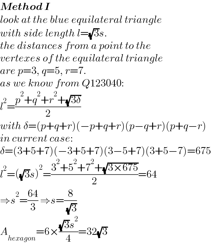 Method I  look at the blue equilateral triangle  with side length l=(√3)s.  the distances from a point to the  vertexes of the equilateral triangle  are p=3, q=5, r=7.  as we know from Q123040:  l^2 =((p^2 +q^2 +r^2 +(√(3δ)))/2)  with δ=(p+q+r)(−p+q+r)(p−q+r)(p+q−r)  in current case:  δ=(3+5+7)(−3+5+7)(3−5+7)(3+5−7)=675  l^2 =((√3)s)^2 =((3^2 +5^2 +7^2 +(√(3×675)))/2)=64  ⇒s^2 =((64)/3) ⇒s=(8/( (√3)))  A_(hexagon) =6×(((√3)s^2 )/4)=32(√3)  