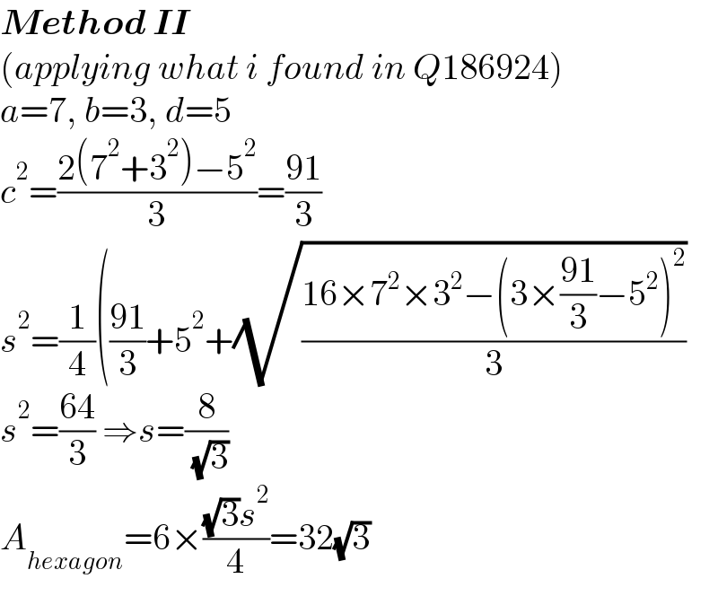 Method II  (applying what i found in Q186924)  a=7, b=3, d=5  c^2 =((2(7^2 +3^2 )−5^2 )/3)=((91)/3)  s^2 =(1/4)(((91)/3)+5^2 +(√((16×7^2 ×3^2 −(3×((91)/3)−5^2 )^2 )/3))  s^2 =((64)/3) ⇒s=(8/( (√3)))  A_(hexagon) =6×(((√3)s^2 )/4)=32(√3)  