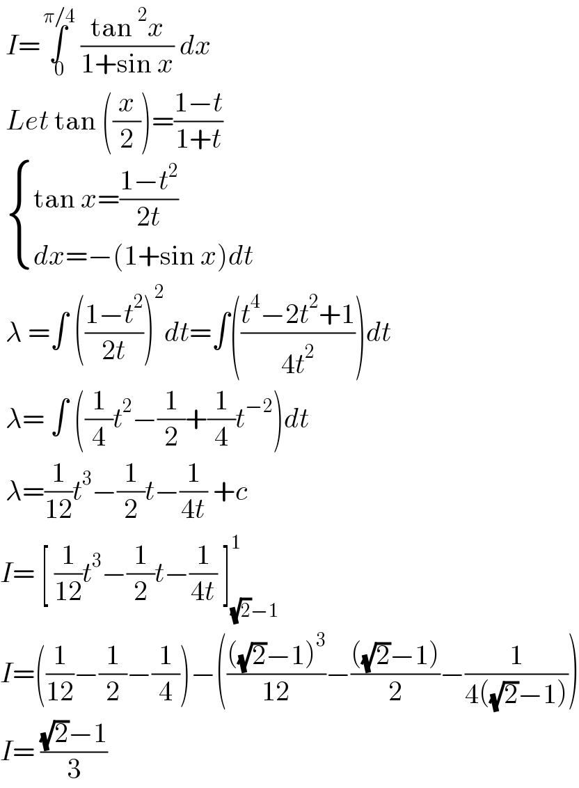  I=∫_( 0) ^( π/4)  ((tan^2 x)/(1+sin x)) dx    Let tan ((x/2))=((1−t)/(1+t))    { ((tan x=((1−t^2 )/(2t)))),((dx=−(1+sin x)dt)) :}   λ =∫ (((1−t^2 )/(2t)))^2 dt=∫(((t^4 −2t^2 +1)/(4t^2 )))dt   λ= ∫ ((1/4)t^2 −(1/2)+(1/4)t^(−2) )dt   λ=(1/(12))t^3 −(1/2)t−(1/(4t)) +c   I= [ (1/(12))t^3 −(1/2)t−(1/(4t)) ]_((√2)−1) ^1   I=((1/(12))−(1/2)−(1/4))−(((((√2)−1)^3 )/(12))−((((√2)−1))/2)−(1/(4((√2)−1))))  I= (((√2)−1)/3)  