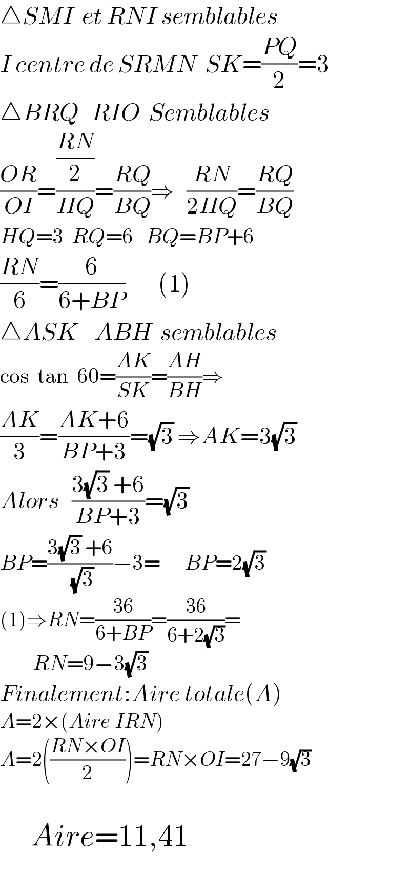 △SMI  et RNI semblables     I centre de SRMN  SK=((PQ)/2)=3  △BRQ   RIO  Semblables  ((OR)/(OI))=(((RN)/2)/(HQ))=((RQ)/(BQ))⇒   ((RN)/(2HQ))=((RQ)/(BQ))  HQ=3  RQ=6   BQ=BP+6  ((RN)/6)=(6/(6+BP))        (1)  △ASK    ABH  semblables  cos  tan  60=((AK)/(SK))=((AH)/(BH))⇒  ((AK)/3)=((AK+6)/(BP+3))=(√3) ⇒AK=3(√3)  Alors   ((3(√3) +6)/(BP+3))=(√3)  BP=((3(√3) +6)/( (√3)))−3=      BP=2(√3)  (1)⇒RN=((36)/(6+BP))=((36)/(6+2(√3)))=          RN=9−3(√3)  Finalement:Aire totale(A)  A=2×(Aire IRN)  A=2(((RN×OI)/2))=RN×OI=27−9(√3)                   Aire=11,41    