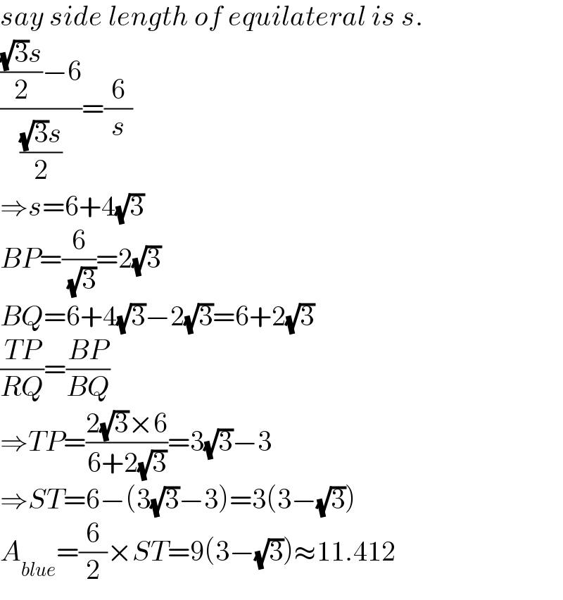 say side length of equilateral is s.  (((((√3)s)/2)−6)/(((√3)s)/2))=(6/s)  ⇒s=6+4(√3)  BP=(6/( (√3)))=2(√3)  BQ=6+4(√3)−2(√3)=6+2(√3)  ((TP)/(RQ))=((BP)/(BQ))  ⇒TP=((2(√3)×6)/(6+2(√3)))=3(√3)−3  ⇒ST=6−(3(√3)−3)=3(3−(√3))  A_(blue) =(6/2)×ST=9(3−(√3))≈11.412  