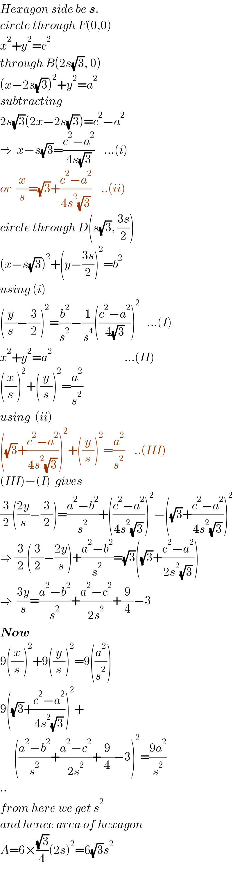 Hexagon side be s.  circle through F(0,0)  x^2 +y^2 =c^2   through B(2s(√3), 0)  (x−2s(√3))^2 +y^2 =a^2   subtracting  2s(√3)(2x−2s(√3))=c^2 −a^2     ⇒  x−s(√3)=((c^2 −a^2 )/(4s(√3)))    ...(i)  or  (x/s)=(√3)+((c^2 −a^2 )/(4s^2 (√3)))    ..(ii)  circle through D(s(√3), ((3s)/2))  (x−s(√3))^2 +(y−((3s)/2))^2 =b^2   using (i)  ((y/s)−(3/2))^2 =(b^2 /s^2 )−(1/s^4 )(((c^2 −a^2 )/(4(√3))))^2    ...(I)  x^2 +y^2 =a^2                                ...(II)  ((x/s))^2 +((y/s))^2 =(a^2 /s^2 )  using  (ii)  ((√3)+((c^2 −a^2 )/(4s^2 (√3))))^2 +((y/s))^2 =(a^2 /s^2 )    ..(III)  (III)−(I)  gives  (3/2)(((2y)/s)−(3/2))=((a^2 −b^2 )/s^2 )+(((c^2 −a^2 )/(4s^2 (√3))))^2 −((√3)+((c^2 −a^2 )/(4s^2 (√3))))^2   ⇒ (3/2)((3/2)−((2y)/s))+((a^2 −b^2 )/s^2 )=(√3)((√3)+((c^2 −a^2 )/(2s^2 (√3))))  ⇒  ((3y)/s)=((a^2 −b^2 )/s^2 )+((a^2 −c^2 )/(2s^2 ))+(9/4)−3  Now     9((x/s))^2 +9((y/s))^2 =9((a^2 /s^2 ))  9((√3)+((c^2 −a^2 )/(4s^2 (√3))))^2 +        (((a^2 −b^2 )/s^2 )+((a^2 −c^2 )/(2s^2 ))+(9/4)−3)^2 =((9a^2 )/s^2 )  ..  from here we get s^2   and hence area of hexagon  A=6×((√3)/4)(2s)^2 =6(√3)s^2     