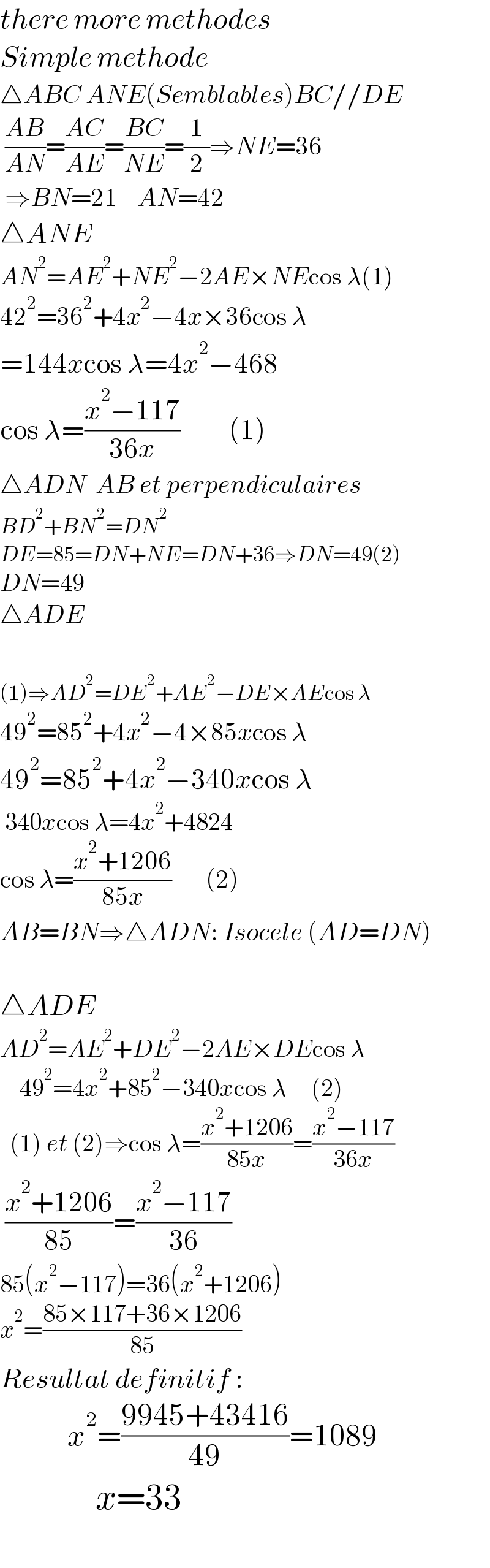 there more methodes  Simple methode  △ABC ANE(Semblables)BC//DE   ((AB)/(AN))=((AC)/(AE))=((BC)/(NE))=(1/2)⇒NE=36    ⇒BN=21    AN=42  △ANE    AN^2 =AE^2 +NE^2 −2AE×NEcos λ(1)  42^2 =36^2 +4x^2 −4x×36cos λ  =144xcos λ=4x^2 −468  cos λ=((x^2 −117)/(36x))          (1)  △ADN  AB et perpendiculaires  BD^2 +BN^2 =DN^2   DE=85=DN+NE=DN+36⇒DN=49(2)  DN=49  △ADE    (1)⇒AD^2 =DE^2 +AE^2 −DE×AEcos λ  49^2 =85^2 +4x^2 −4×85xcos λ  49^2 =85^2 +4x^2 −340xcos λ   340xcos λ=4x^2 +4824  cos λ=((x^2 +1206)/(85x))       (2)  AB=BN⇒△ADN: Isocele (AD=DN)    △ADE     AD^2 =AE^2 +DE^2 −2AE×DEcos λ      49^2 =4x^2 +85^2 −340xcos λ     (2)    (1) et (2)⇒cos λ=((x^2 +1206)/(85x))=((x^2 −117)/(36x))   ((x^2 +1206)/(85))=((x^2 −117)/(36))  85(x^2 −117)=36(x^2 +1206)  x^2 =((85×117+36×1206)/(85))  Resultat definitif :             x^2 =((9945+43416)/(49))=1089               x=33     