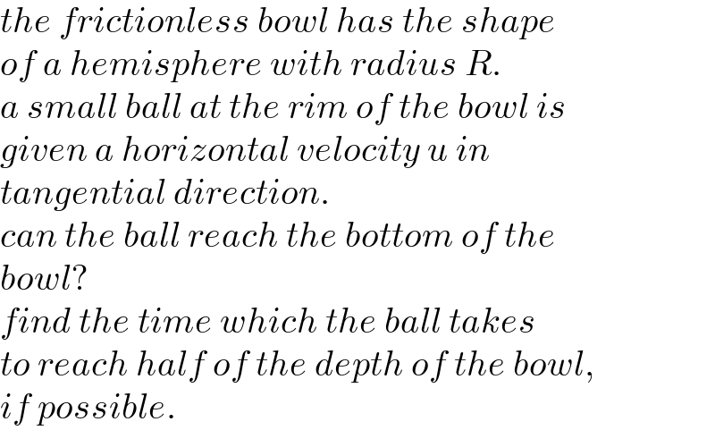 the frictionless bowl has the shape   of a hemisphere with radius R.   a small ball at the rim of the bowl is   given a horizontal velocity u in   tangential direction.  can the ball reach the bottom of the  bowl?  find the time which the ball takes  to reach half of the depth of the bowl,  if possible.  