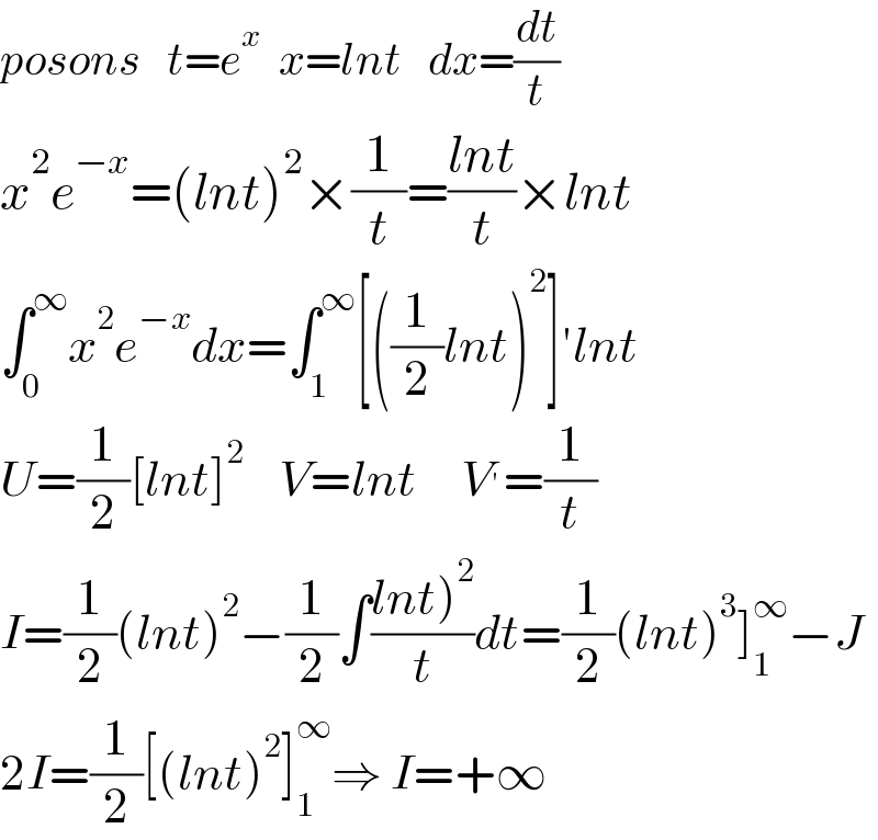 posons   t=e^x   x=lnt   dx=(dt/t)  x^2 e^(−x) =(lnt)^2 ×(1/t)=((lnt)/t)×lnt  ∫_0 ^∞ x^2 e^(−x) dx=∫_1 ^∞ [((1/2)lnt)^2 ]′lnt  U=(1/2)[lnt]^2     V=lnt     V^′ =(1/t)  I=(1/2)(lnt)^2 −(1/2)∫((lnt)^2 )/t)dt=(1/2)(lnt)^3 ]_1 ^∞ −J  2I=(1/2)[(lnt)^2 ]_1 ^∞ ⇒ I=+∞  
