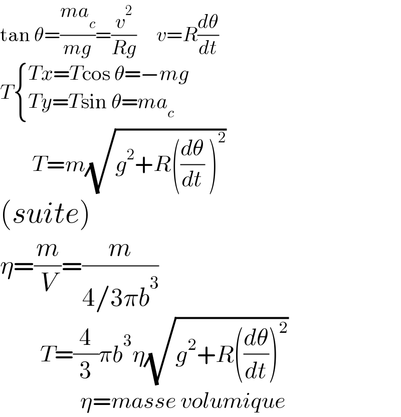 tan θ=((ma_c )/(mg))=(v^2 /(Rg))     v=R(dθ/dt)  T { ((Tx=Tcos θ=−mg)),((Ty=Tsin θ=ma_c )) :}          T=m(√(g^2 +R((dθ/dt) )^2 ))  (suite)  η=(m/V)=(m/(4/3πb^3 ))            T=(4/3)πb^3 η(√(g^2 +R((dθ/dt))^2 ))                      η=masse volumique   