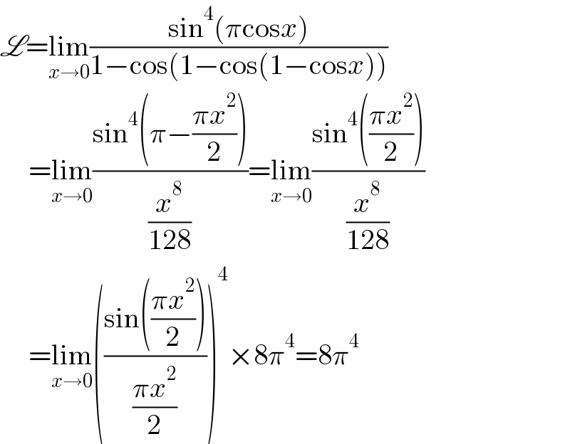 L=lim_(x→0) ((sin^4 (πcosx))/(1−cos(1−cos(1−cosx))))       =lim_(x→0) ((sin^4 (π−((πx^2 )/2)))/(x^8 /(128)))=lim_(x→0) ((sin^4 (((πx^2 )/2)))/(x^8 /(128)))       =lim_(x→0) (((sin(((πx^2 )/2)))/((πx^2 )/2)))^4 ×8π^4 =8π^4   