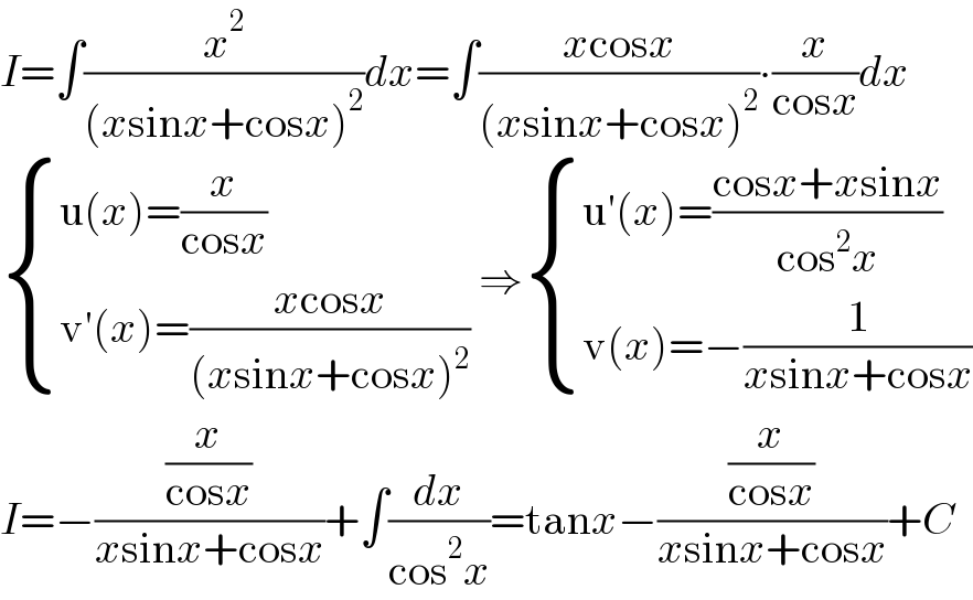 I=∫(x^2 /((xsinx+cosx)^2 ))dx=∫((xcosx)/((xsinx+cosx)^2 ))∙(x/(cosx))dx   { ((u(x)=(x/(cosx)))),((v′(x)=((xcosx)/((xsinx+cosx)^2 )))) :} ⇒ { ((u′(x)=((cosx+xsinx)/(cos^2 x)))),((v(x)=−(1/(xsinx+cosx)))) :}  I=−((x/(cosx))/(xsinx+cosx))+∫(dx/(cos^2 x))=tanx−((x/(cosx))/(xsinx+cosx))+C  