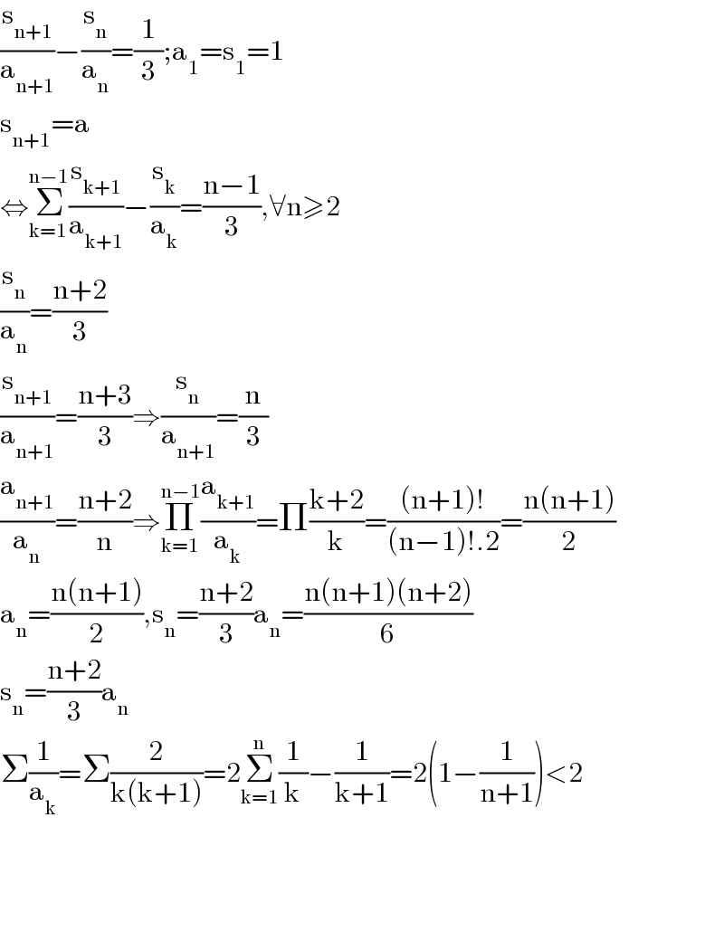 (s_(n+1) /a_(n+1) )−(s_n /a_n )=(1/3);a_1 =s_1 =1  s_(n+1) =a  ⇔Σ_(k=1) ^(n−1) (s_(k+1) /a_(k+1) )−(s_k /a_k )=((n−1)/3),∀n≥2  (s_n /a_n )=((n+2)/3)  (s_(n+1) /a_(n+1) )=((n+3)/3)⇒(s_n /a_(n+1) )=(n/3)  (a_(n+1) /a_n )=((n+2)/n)⇒Π_(k=1) ^(n−1) (a_(k+1) /a_k )=Π((k+2)/k)=(((n+1)!)/((n−1)!.2))=((n(n+1))/2)  a_n =((n(n+1))/2),s_n =((n+2)/3)a_n =((n(n+1)(n+2))/6)  s_n =((n+2)/3)a_n   Σ(1/a_k )=Σ(2/(k(k+1)))=2Σ_(k=1) ^n (1/k)−(1/(k+1))=2(1−(1/(n+1)))<2        