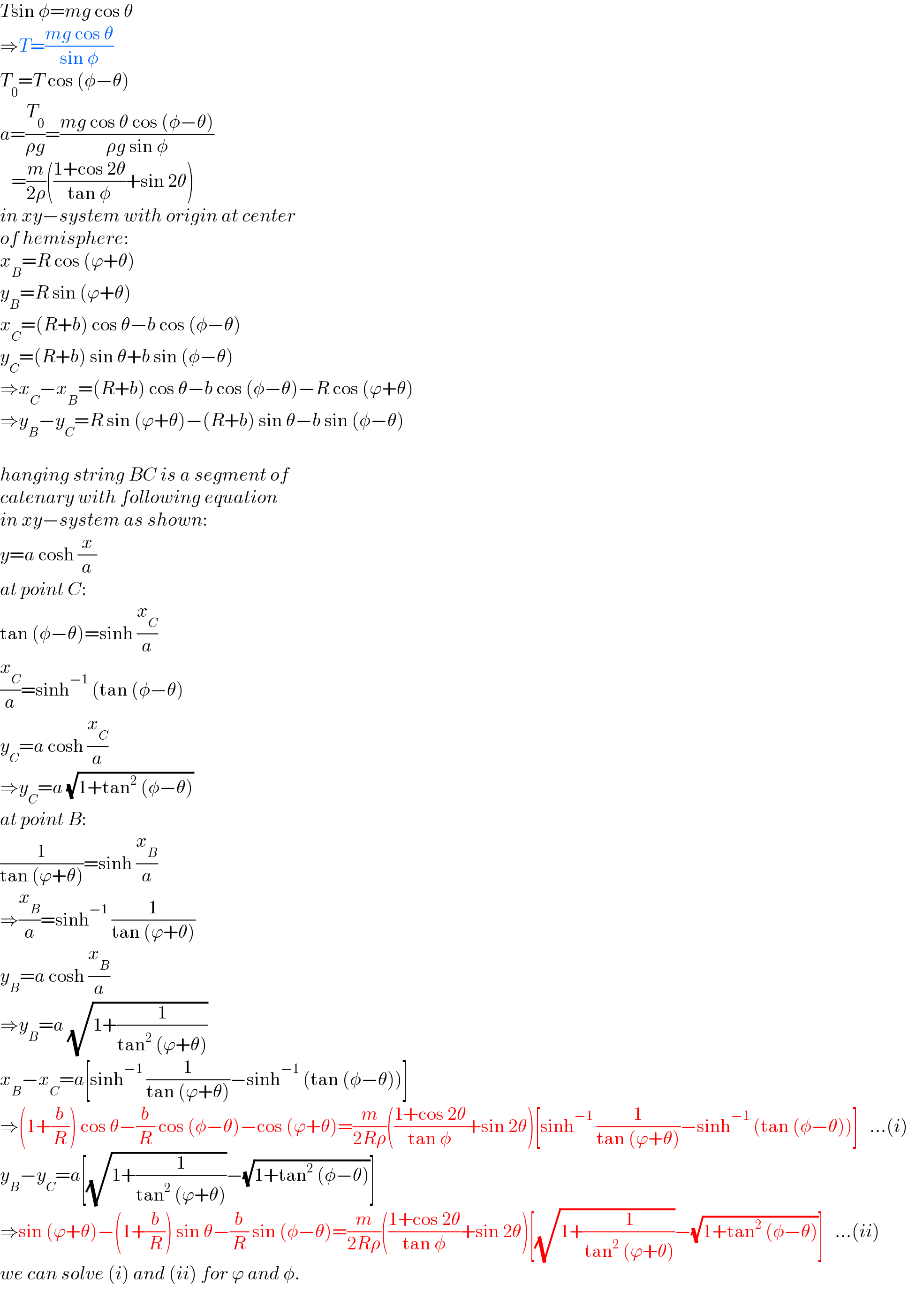 Tsin φ=mg cos θ  ⇒T=((mg cos θ)/(sin φ))  T_0 =T cos (φ−θ)  a=(T_0 /(ρg))=((mg cos θ cos (φ−θ))/(ρg sin φ))     =(m/(2ρ))(((1+cos 2θ)/(tan φ))+sin 2θ)  in xy−system with origin at center  of hemisphere:  x_B =R cos (ϕ+θ)  y_B =R sin (ϕ+θ)  x_C =(R+b) cos θ−b cos (φ−θ)  y_C =(R+b) sin θ+b sin (φ−θ)  ⇒x_C −x_B =(R+b) cos θ−b cos (φ−θ)−R cos (ϕ+θ)  ⇒y_B −y_C =R sin (ϕ+θ)−(R+b) sin θ−b sin (φ−θ)    hanging string BC is a segment of  catenary with following equation   in xy−system as shown:  y=a cosh (x/a)  at point C:  tan (φ−θ)=sinh (x_C /a)  (x_C /a)=sinh^(−1)  (tan (φ−θ)  y_C =a cosh (x_C /a)  ⇒y_C =a (√(1+tan^2  (φ−θ)))  at point B:  (1/(tan (ϕ+θ)))=sinh (x_B /a)  ⇒(x_B /a)=sinh^(−1)  (1/(tan (ϕ+θ)))  y_B =a cosh (x_B /a)  ⇒y_B =a (√(1+(1/(tan^2  (ϕ+θ)))))  x_B −x_C =a[sinh^(−1)  (1/(tan (ϕ+θ)))−sinh^(−1)  (tan (φ−θ))]  ⇒(1+(b/R)) cos θ−(b/R) cos (φ−θ)−cos (ϕ+θ)=(m/(2Rρ))(((1+cos 2θ)/(tan φ))+sin 2θ)[sinh^(−1)  (1/(tan (ϕ+θ)))−sinh^(−1)  (tan (φ−θ))]   ...(i)  y_B −y_C =a[(√(1+(1/(tan^2  (ϕ+θ)))))−(√(1+tan^2  (φ−θ)))]  ⇒sin (ϕ+θ)−(1+(b/R)) sin θ−(b/R) sin (φ−θ)=(m/(2Rρ))(((1+cos 2θ)/(tan φ))+sin 2θ)[(√(1+(1/(tan^2  (ϕ+θ)))))−(√(1+tan^2  (φ−θ)))]   ...(ii)  we can solve (i) and (ii) for ϕ and φ.  