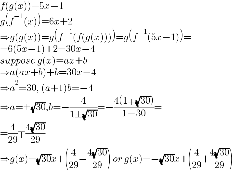 f(g(x))=5x−1  g(f^(−1) (x))=6x+2  ⇒g(g(x))=g(f^(−1) (f(g(x))))=g(f^(−1) (5x−1))=  =6(5x−1)+2=30x−4  suppose g(x)=ax+b  ⇒a(ax+b)+b=30x−4  ⇒a^2 =30, (a+1)b=−4  ⇒a=±(√(30)),b=−(4/(1±(√(30))))=−((4(1∓(√(30))))/(1−30))=  =(4/(29))∓((4(√(30)))/(29))  ⇒g(x)=(√(30))x+((4/(29))−((4(√(30)))/(29))) or g(x)=−(√(30))x+((4/(29))+((4(√(30)))/(29)))  