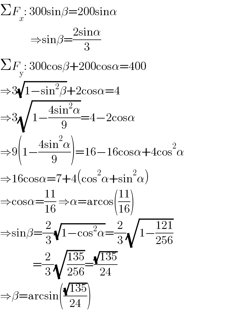 ΣF_x : 300sinβ=200sinα                ⇒sinβ=((2sinα)/3)  ΣF_y : 300cosβ+200cosα=400  ⇒3(√(1−sin^2 β))+2cosα=4  ⇒3(√(1−((4sin^2 α)/9)))=4−2cosα  ⇒9(1−((4sin^2 α)/9))=16−16cosα+4cos^2 α  ⇒16cosα=7+4(cos^2 α+sin^2 α)  ⇒cosα=((11)/(16)) ⇒α=arcos(((11)/(16)))  ⇒sinβ=(2/3)(√(1−cos^2 α))=(2/3)(√(1−((121)/(256))))                =(2/3)(√((135)/(256)))=((√(135))/(24))  ⇒β=arcsin(((√(135))/(24)))  