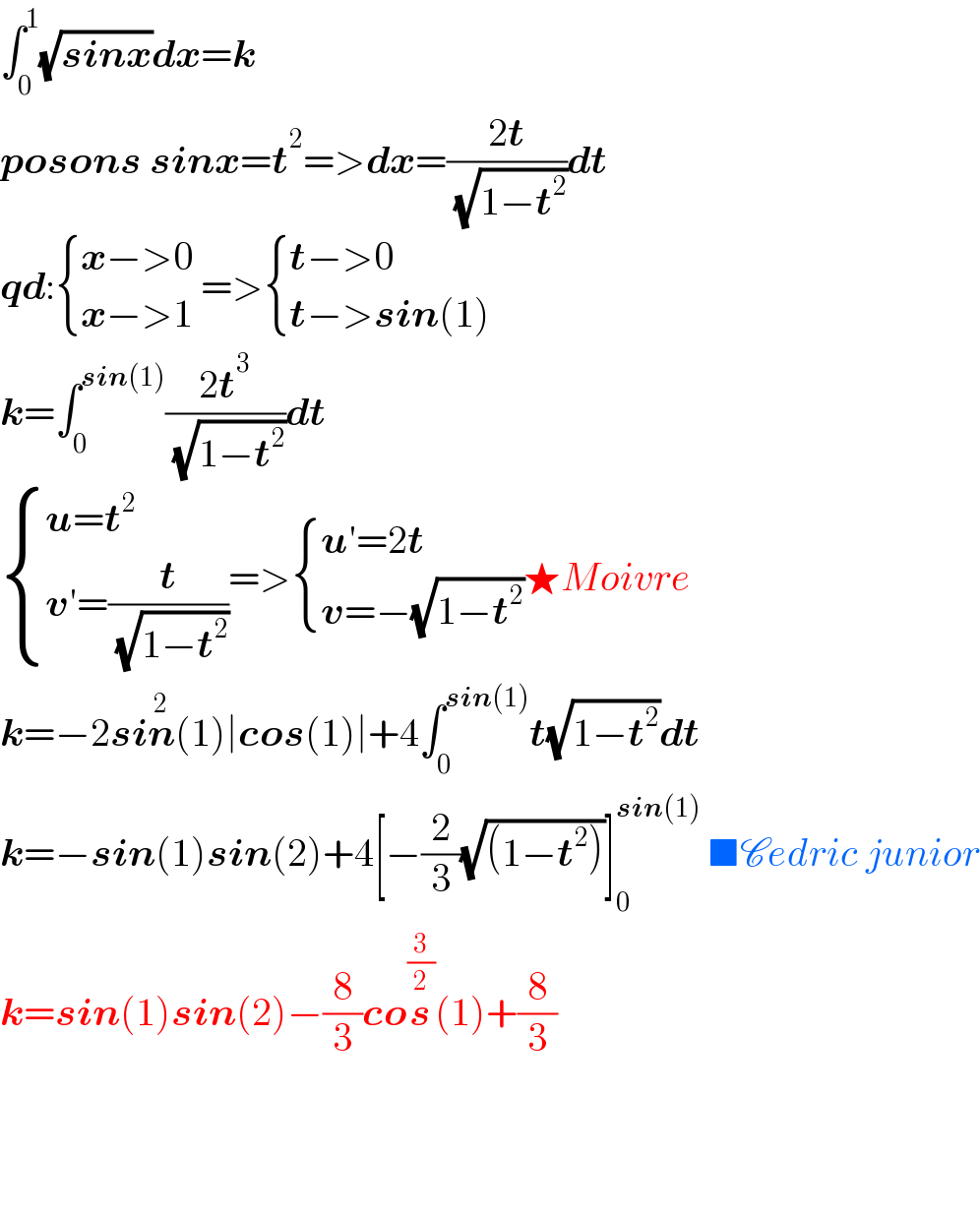 ∫_0 ^1 (√(sinx))dx=k  posons sinx=t^2 =>dx=((2t)/( (√(1−t^2 ))))dt  qd: { ((x−>0 )),((x−>1)) :}=> { ((t−>0)),((t−>sin(1))) :}  k=∫_0 ^(sin(1)) ((2t^3 )/( (√(1−t^2 ))))dt   { ((u=t^2 )),((v′=(t/( (√(1−t^2 )))))) :}=> { ((u′=2t)),((v=−(√(1−t^2 )))) :}★Moivre  k=−2sin^2 (1)∣cos(1)∣+4∫_0 ^(sin(1)) t(√(1−t^2 ))dt  k=−sin(1)sin(2)+4[−(2/3)(√((1−t^2 )))]_0 ^(sin(1))  ■Cedric junior  k=sin(1)sin(2)−(8/3)cos^(3/2) (1)+(8/3)        